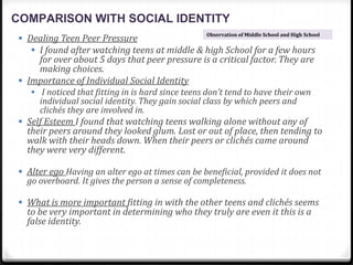 COMPARISON WITH SOCIAL IDENTITY
 Dealing Teen Peer Pressure
 I found after watching teens at middle & high School for a few hours
for over about 5 days that peer pressure is a critical factor. They are
making choices.
 Importance of Individual Social Identity
 I noticed that fitting in is hard since teens don’t tend to have their own
individual social identity. They gain social class by which peers and
clichés they are involved in.
 Self Esteem I found that watching teens walking alone without any of
their peers around they looked glum. Lost or out of place, then tending to
walk with their heads down. When their peers or clichés came around
they were very different.
 Alter ego Having an alter ego at times can be beneficial, provided it does not
go overboard. It gives the person a sense of completeness.
 What is more important fitting in with the other teens and clichés seems
to be very important in determining who they truly are even it this is a
false identity.
Observation of Middle School and High School
 