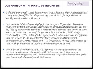 COMPARISON WITH SOCIAL DEVELOPMENT
 Is there a trend with social development traits Because of young adolescents'
strong need for affiliation, they need opportunities to form positive and
healthy relationships with peers.
 How does social development play factor today vs. 20 yrs. Ago . Romantic
relationships tend to increase in prevalence throughout adolescence. By age
15, 53% of adolescents have had a romantic relationship that lasted at least
one month over the course of the previous 18 months. In a 2008 study
conducted found that 20% of 14−17-year-olds. A 2002 American study found
that those aged 15–44 reported that the average age of first sexual
intercourse was 17.0 for males and 17.3 for females. The typical duration of
relationships increases throughout the teenage years as well.
 How is social development taught or ignored It is widely believed that the
everyday experiences in relationships with their parents are fundamental to
children's developing social skills. With peer relationships this is learned also by the
experiences and relationships with their peers.
Reviewed websites,
doctoral documents,
 
