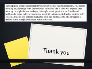 Developing a unique social identity is part of teen social development. This social
identity usually stays with the teen well into adult life. A teen will express ther
identity through clothes, makeup, hair style, music preferences, friends and
hobbies. In order to live a productive adult life, a teen must develop positive self-
esteem. A teen's self-esteem fluctuates from day to day as she /he struggles to
deal with the everyday changes in his or her life.
 