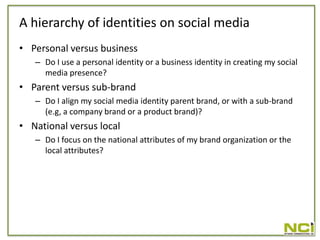 A hierarchy of identities on social media
• Personal versus business
   – Do I use a personal identity or a business identity in creating my social
     media presence?
• Parent versus sub-brand
   – Do I align my social media identity parent brand, or with a sub-brand
     (e.g, a company brand or a product brand)?
• National versus local
   – Do I focus on the national attributes of my brand organization or the
     local attributes?
 
