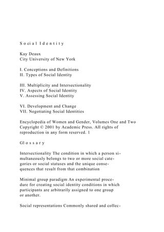 S o ci a l I d e n t i t y
Kay Deaux
City University of New York
I. Conceptions and Definitions
II. Types of Social Identity
III. Multiplicity and Intersectionality
IV. Aspects of Social Identity
V. Assessing Social Identity
VI. Development and Change
VII. Negotiating Social Identities
Encyclopedia of Women and Gender, Volumes One and Two
Copyright © 2001 by Academic Press. All rights of
reproduction in any form reserved. 1
Gl o s s a r y
Intersectionality The condition in which a person si-
multaneously belongs to two or more social cate-
gories or social statuses and the unique conse-
quences that result from that combination
Minimal group paradigm An experimental proce-
dure for creating social identity conditions in which
participants are arbitrarily assigned to one group
or another.
Social representations Commonly shared and collec-
 