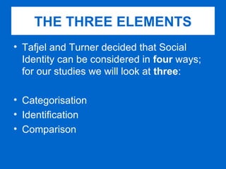 Tafjel and Turner decided that Social Identity can be considered in  four  ways; for our studies we will look at  three : Categorisation Identification Comparison THE THREE ELEMENTS 