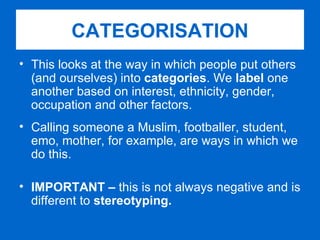 This looks at the way in which people put others (and ourselves) into  categories . We  label  one another based on interest, ethnicity, gender, occupation and other factors. Calling someone a Muslim, footballer, student, emo, mother, for example, are ways in which we do this. IMPORTANT –  this is not always negative and is different to  stereotyping.  CATEGORISATION 