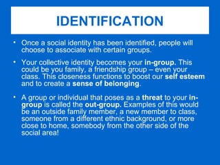 Once a social identity has been identified, people will choose to associate with certain groups. Your collective identity becomes your  in-group.  This could be you family, a friendship group – even your class. This closeness functions to boost our  self esteem  and to create a  sense of belonging . A group or individual that poses as a  threat  to your  in-group  is called the  out-group.  Examples of this would be an outside family member, a new member to class, someone from a different ethnic background, or more close to home, somebody from the other side of the social area! IDENTIFICATION 