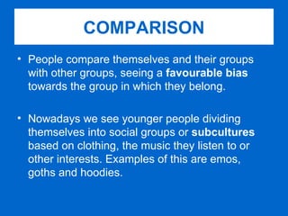 People compare themselves and their groups with other groups, seeing a  favourable bias  towards the group in which they belong. Nowadays we see younger people dividing themselves into social groups or  subcultures  based on clothing, the music they listen to or other interests. Examples of this are emos, goths and hoodies. COMPARISON 