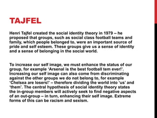 TAJFEL
Henri Tajfel created the social identity theory in 1979 – he
proposed that groups, such as social class football te...