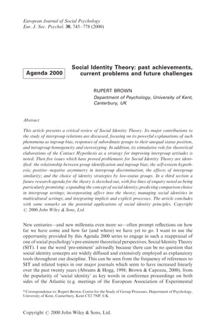 European Journal of Social Psycholo`y
Eur[ J[ Soc[ Psychol[ 29 634Ð667 "1999#
Copyright Þ 1999 John Wiley + Sons Ltd[
Agenda 2000
Social Identity Theory: past achievements,
current problems and future challenges
RUPERT BROWN
Department of Psychology, University of Kent,
Canterbury, UK
Abstract
This article presents a critical review of Social Identity Theory[ Its major contributions to
the study of inter`roup relations are discussed focusin` on its powerful explanations of such
phenomena as in`roup bias responses of subordinate `roups to their unequal status position
and intra`roup homo`eneity and stereotypin`[ In addition its stimulative role for theoretical
elaborations of the Contact Hypothesis as a strate`y for improvin` inter`roup attitudes is
noted[ Then _ve issues which have proved problematic for Social Identity Theory are ident!
i_ed] the relationship between `roup identi_cation and in`roup bias^ the self!esteem hypoth!
esis^ positiveÐne`ative asymmetry in inter`roup discrimination^ the effects of inter`roup
similarity^ and the choice of identity strate`ies by low!status `roups[ In a third section a
future research a`enda for the theory is sketched out with _ve lines of enquiry noted as bein`
particularly promisin`] expandin` the concept of social identity^ predictin` comparison choice
in inter`roup settin`s^ incorporatin` affect into the theory^ mana`in` social identities in
multicultural settin`s^ and inte`ratin` implicit and explicit processes[ The article concludes
with some remarks on the potential applications of social identity principles[ Copyri`ht
Þ 1999 John Wiley + Sons Ltd[
New centuries*and new millennia even more so*often prompt re~ections on how
far we have come and how far "and where# we have yet to go[ I want to use the
opportunity provided by this Agenda 1999 series to engage in such a reappraisal of
one of social psychology|s pre!eminent theoretical perspectives Social Identity Theory
"SIT#[ I use the word {pre!eminent| advisedly because there can be no question that
social identity concepts are widely di}used and extensively employed as explanatory
tools throughout our discipline[ This can be seen from the frequency of references to
SIT and related topics in our major journals which seem to have increased linearly
over the past twenty years "Abrams + Hogg 0887^ Brown + Capozza 1999# from
the popularity of {social identity| as key words in conference proceedings on both
sides of the Atlantic "e[g[ meetings of the European Association of Experimental
Correspondence to] Rupert Brown Centre for the Study of Group Processes Department of Psychology
University of Kent Canterbury Kent CT1 6NP UK[
 