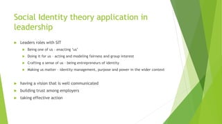 Social Identity theory application in
leadership
 Leaders roles with SIT
 Being one of us – enacting ‘us’
 Doing it for us – acting and modeling fairness and group interest
 Crafting a sense of us – being entrepreneurs of identity
 Making us matter – identity management, purpose and power in the wider context
 having a vision that is well communicated
 building trust among employers
 taking effective action
 