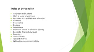 Traits of personality
 Adaptable to situations
 Alert to social environment
 Ambitious and achievement orientated
 Assertive
 Cooperative
 Decisive
 Dependable
 Dominant (desire to influence others)
 Energetic (high activity level)
 Persistent
 Self-confident
 Tolerant of stress
 Willing to assume responsibility
 