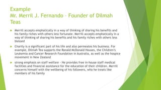  Merrill accepts emphatically in a way of thinking of sharing his benefits and
his family riches with others less fortunate. Merrill accepts emphatically in a
way of thinking of sharing his benefits and his family riches with others less
blessed
 Charity is a significant part of his life and also permeates his business. For
example, Dilmah Tea supports the Ronald McDonald Houses, the Children’s
Leukemia and Cancer Research Foundation in Australia, as well as the hospice
movement in New Zealand
 strong emphasis on staff welfare - He provides free in-house staff medical
facilities and financial assistance for the education of their children. Merrill
concerns himself with the wellbeing of his followers, who he treats like
members of his family
Example
Mr. Merril J. Fernando – Founder of Dilmah
Teas
 