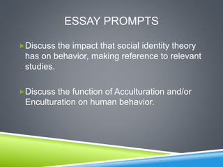 ESSAY PROMPTS
Discuss the impact that social identity theory
has on behavior, making reference to relevant
studies.
Discuss the function of Acculturation and/or
Enculturation on human behavior.
 