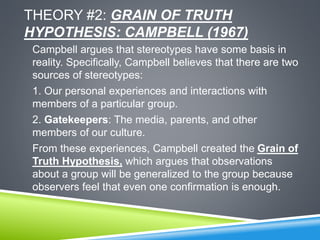 THEORY #2: GRAIN OF TRUTH
HYPOTHESIS: CAMPBELL (1967)
Campbell argues that stereotypes have some basis in
reality. Specifically, Campbell believes that there are two
sources of stereotypes:
1. Our personal experiences and interactions with
members of a particular group.
2. Gatekeepers: The media, parents, and other
members of our culture.
From these experiences, Campbell created the Grain of
Truth Hypothesis, which argues that observations
about a group will be generalized to the group because
observers feel that even one confirmation is enough.
 