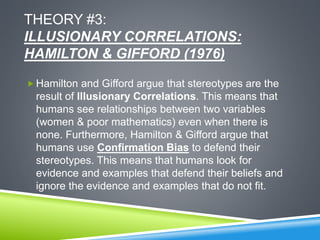 THEORY #3:
ILLUSIONARY CORRELATIONS:
HAMILTON & GIFFORD (1976)
 Hamilton and Gifford argue that stereotypes are the
result of Illusionary Correlations. This means that
humans see relationships between two variables
(women & poor mathematics) even when there is
none. Furthermore, Hamilton & Gifford argue that
humans use Confirmation Bias to defend their
stereotypes. This means that humans look for
evidence and examples that defend their beliefs and
ignore the evidence and examples that do not fit.
 