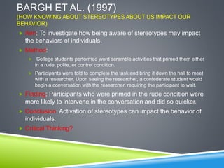 BARGH ET AL. (1997)
(HOW KNOWING ABOUT STEREOTYPES ABOUT US IMPACT OUR
BEHAVIOR)
 Aim: To investigate how being aware of stereotypes may impact
the behaviors of individuals.
 Method:
 College students performed word scramble activities that primed them either
in a rude, polite, or control condition.
 Participants were told to complete the task and bring it down the hall to meet
with a researcher. Upon seeing the researcher, a confederate student would
begin a conversation with the researcher, requiring the participant to wait.
 Finding: Participants who were primed in the rude condition were
more likely to intervene in the conversation and did so quicker.
 Conclusion: Activation of stereotypes can impact the behavior of
individuals.
 Critical Thinking?
 