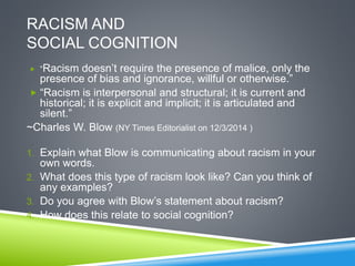 RACISM AND
SOCIAL COGNITION
 “Racism doesn’t require the presence of malice, only the
presence of bias and ignorance, willful or otherwise.”
 “Racism is interpersonal and structural; it is current and
historical; it is explicit and implicit; it is articulated and
silent.”
~Charles W. Blow (NY Times Editorialist on 12/3/2014 )
1. Explain what Blow is communicating about racism in your
own words.
2. What does this type of racism look like? Can you think of
any examples?
3. Do you agree with Blow’s statement about racism?
4. How does this relate to social cognition?
 