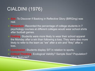 CIALDINI (1976)
 Aim: To Discover if Basking in Reflective Glory (BIRGing) was
real.
 Procedure: Recorded the percentage of college students in 7
psychology courses at different colleges would wear school shirts
after football games.
 Finding: Students were more likely to wear their school apparel
the Monday after a win than following a loss. They were also more
likely to refer to the team as “we” after a win and “they” after a
loss.
 Conclusion: Students display SIT in relation to sports.
 Critical Thinking: Ecological Validity? Sample Size? Population?
Other features?
 