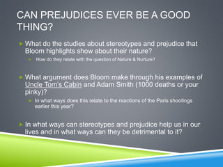 CAN PREJUDICES EVER BE A GOOD
THING?
 What do the studies about stereotypes and prejudice that
Bloom highlights show about their nature?
 How do they relate with the question of Nature & Nurture?
 What argument does Bloom make through his examples of
Uncle Tom’s Cabin and Adam Smith (1000 deaths or your
pinky)?
 In what ways does this relate to the reactions of the Paris shootings
earlier this year?
 In what ways can stereotypes and prejudice help us in our
lives and in what ways can they be detrimental to it?
 