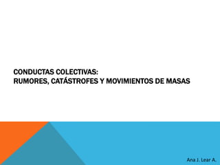 CONDUCTAS COLECTIVAS:
RUMORES, CATÁSTROFES Y MOVIMIENTOS DE MASAS
Ana J. Lear A.
 