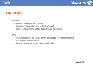 Tarifs


      App For Me :

               §  Livrable
                    -  Création de l’app à vos couleurs
                    -  Intégration dans votre page en tant qu’onglet
                    -  Test, recettage et intégration des éléments de tracking


               §  Prix :
                    -  Rémunération sur les ventes générées via l’app (segment Premium)
                    -  500 € HT de frais de set up
                    -  Création graphique en sus (pack a 500€ HT)




Confidentiel
 