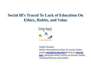 Social Ill’s Traced To Lack of Education On
Ethics, Habits, and Value
Satjit Kumar
Writes informational articles on ancient Indian
artisan vocational education 64 kala or chausat
kala, along with others articles on finance, health,
sanathana dharma and wisdom.
 