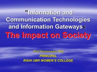 Prof.Kameswara Rao
PRINCIPAL
RISHI UBR WOMEN’S COLLEGE
"Information and
Communication Technologies
and Information Gateways«
The Impact on Society
 