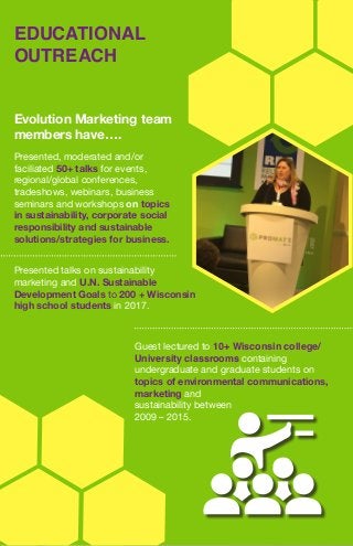 EDUCATIONAL
OUTREACH
Evolution Marketing team
members have….
Presented talks on sustainability
marketing and U.N. Sustainable
Development Goals to 200 + Wisconsin
high school students in 2017.
Guest lectured to 10+ Wisconsin college/
University classrooms containing
undergraduate and graduate students on
topics of environmental communications,
marketing and
sustainability between
2009 – 2015.
Presented, moderated and/or
faciliated 50+ talks for events,
regional/global conferences,
tradeshows, webinars, business
seminars and workshops on topics
in sustainability, corporate social
responsibility and sustainable
solutions/strategies for business.
 