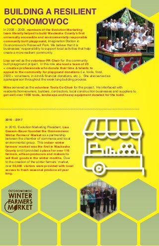 BUILDING A RESILIENT
OCONOMOWOC
In 2008 – 2009, members of the Evolution Marketing
team literally helped to build Waukesha County’s first
universally accessible and environmentally responsible
community built playground, Imagination Station in
Oconomowoc’s Roosevelt Park. We believe that it is
businesses’ responsibility to support local activities that help
create a more resilient community.
Lisa served as the volunteer PR Chair for the community
built playground project. In this role she lead a team of 25
+ creative professionals who donate their time & talents to
appeal to the community for playgound donations (i.e. tools, food,
2500 + volunteers, in-kind & financial donations, etc..). She also served as
spokesperson throughout the week long building process.
Mike servered as the volunteer Tools Co-Chair for the project. He interfaced with
residents/homeowners, builders, contractors, local construction businesses and suppliers to
get well over 1000 tools, landscape and heavy equipment donated for the build.
2010 - 2017
In 2010, Evolution Marketing President, Lisa
Geason-Bauer founded the Oconomowoc
Winter Farmers’ Market as a partnership
between the chamber of commerce and local
environmental group. This indoor winter
farmers’ market was the first in Waukesha
County and it provided a place for over 115
farmers, artisan producers and makers to
sell their goods in the winter months. Due
to the creation of the winter farmers’ market,
over 55,000 visitors were provided with local
access to fresh seasonal produce all year
long.
 