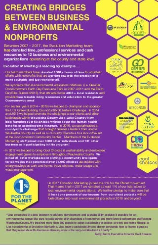 CREATING BRIDGES
BETWEEN BUSINESS
& ENVIRONMENTAL
NONPROFITS
Between 2007 – 2017, the Evolution Marketing team
has donated time, professional services and cash
resources to 12 business and environmental
organizations operating at the county and state level.
Evolution Marketing is leading by example….
• Our team members have donated 1000 + hours of time to volunteer
efforts with nonprofits that are working towards the creation of a
more equitable and just world for all.
• We sponsored local environmental education initiatives (i.e. Greener
Oconomowoc’s Earth Day Resource Fairs in 2007 -2011 and the Earth
Day Bike Summit 2013), that attracted over 4000 + local residents and
provided sustainable living resources and education to the greater
Oconomowoc area!
• For several years (2014 – 2016) we helped to champion and sponsor
the U.S. Green Building Council’s 30x30 Nature Challenge. In 2014
and 2015 we helped promote the challenge to our clients and other
businesses within Waukesha County via a Lake Country Now
blog featuring over 60 articles written about the human health
benefits of spending time in nature. In 2016, we spearheaded a
countywide challenge that brought business leaders from across
Waukesha County as well as our County Executive to a kick-off event
at the Oconomowoc Community Center. Members of the Evolution
Marketing staff joined over 3000 other individuals and 131 other
businesses in participating in this program!
• In 2017 we helped to bring Cool Choices (a sustainability and employee
engagement game) to employers throughout Waukesha County. We
joined 25 other workplaces in playing a community level game
for six weeks that generated over 31,000 choices associated with
energy savings at work and home, travel choices, water usage and
waste management!
•In 2017 Evolution Marketing joined the 1% for the Planet movement.
That means that in 2017 we donated at least 1% of our total sales to
local environmental organizations. We further pledge to make sure that
at least one percent of our income from our client projects will be
fueled back into local environmental projects in 2018 and beyond.
“Lisa connected the dots between workforce development and sustainability, making it possible for an
environmental group like ours to collaborate with chambers of commerce and workforce development staff across
Waukesha County. We inspired more than 500 people to adopt sustainable practices at work and home thanks to
Lisa’s leadership at Evolution Marketing. Lisa knows sustainability and she understands how to frame issues so
that they resonate with diverse audiences, even in the very-red Waukesha County.”
Kathy Kuntz, Executive Director, Cool Choices
WISCONSINGreen Building Alliance
GREENER
OCONOMOWOC
OCONOMOWOC
AREA CHAMBER OF COMMERCE
 