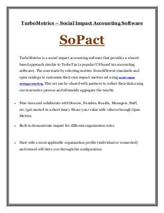 TurboMetrics – Social Impact Accounting Software
SoPact
TurboMetrics is a social impact accounting software that provides a wizard-
based approach similar to TurboTax (a popular US based tax accounting
software). The userstarts by selecting metrics from different standards and
open catalogs to customize their own impact metrics set using social impact
strategy consulting. This set can be shared with partners to collect their data using
our innovative process and ultimately aggregate the results.
 Fine-tune and collaborate with Donors, Funders, Boards, Managers, Staff,
etc. (get started in a short time). Share your value with others through Open
Metrics.
 Built to demonstrate impact for different organization roles
 Start with a most applicable organization profile (individual or connected)
and wizard will drive you through the configuration.
 