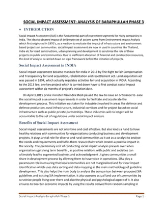 Social Impact Analysis-Baraphullah Phase 3 Page 1
SOCIAL IMPACT ASSESSMENT: ANALYSIS OF BARAPHULLAH PHASE 3
 INTRODUCTION
Social Impact Assessment (SIA) is the fundamental part of investment segments for many companies in
India. The idea to observe impact of deliberate set of actions came from Environment Impact Analysis
which first originated in 1970‘s, as a medium to evaluate the impact of infrastructure and environment
based projects on communities. social impact assessment are now in used in countries like Thailand,
India etc for road constructions, urban planning and development to scrutinize the role of these
projects on public and communities. Due to inefficient allocation of financial and construction resources,
this kind of analysis is carried down on legal framework before the initiation of projects.
Social Impact Assessment in INDIA
Social impact assessment became mandate for India in 2013 by The Right to fair Compensation
and Transparency for land acquisition, rehabilitation and resettlement act. Land acquisition act
was passed in 1894, which actually regulates activities for land acquisition in INDIA. According
to the 2013 law, any key project which is carried down have to first conduct social impact
assessment within six months of project's initiation date.
On April 3,2015 prime minister Narendra Modi passed the law to issue an ordinance to ease
the social impact assessment requirements in order to facilitate and accelerate the
development process. This initiative was taken for industries involved in areas like defence and
defence production .rural infrastructure, industrial corridors and for project based on social
infrastructure such as public private partnerships. These industries will no longer will be
accountable to the set of regulations under social impact analysis.
Benefits of Social Impact Assessment
Social impact assessments are not only time and cost effective. But also lends a hand to have
healthy relations with communities for organizations conducting business and development
projects. It plays a vital role for diverse and rural communities as it act as a catalyst to analyse
the needs and requirements and fulfils them resourcefully which creates a positive impact in
the society. The preliminary cost of conducting social impact analysis prevails over when
organisations gets long term benefits , as positive relations with public and societies can
ultimately lead to augmented business and acknowledgment .it gives communities a small
share in development process by allowing them to have voice in operations. SIAs play a
paramount role in ensuring that local communities are not marginalized and for clear impact
identification which uses data sorting and data mapping as the main methodology of guideline
development. This also helps the main body to analyse the comparison between proposed SIA
guidelines and existing SIA implementation. It also assesses actual land use of communities by
scrutinize people living over there and also the physical and psychological aspect of it. It also
ensures to boarder economic impacts by using the results derived from random sampling in
 