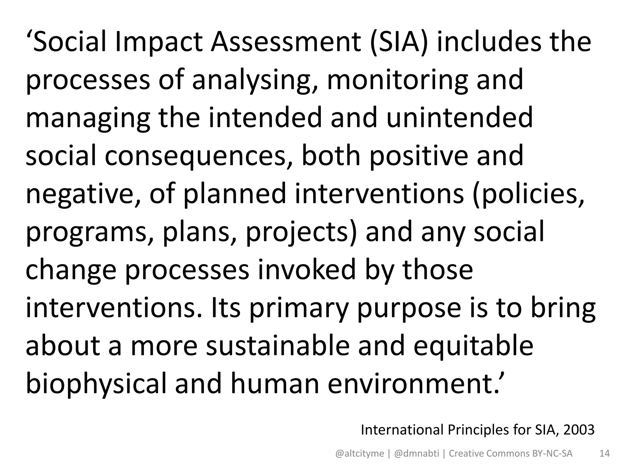 ‘Social Impact Assessment (SIA) includes the
processes of analysing, monitoring and
managing the intended and unintended
social consequences, both positive and
negative, of planned interventions (policies,
programs, plans, projects) and any social
change processes invoked by those
interventions. Its primary purpose is to bring
about a more sustainable and equitable
biophysical and human environment.’
                             International Principles for SIA, 2003
                        @altcityme | @dmnabti | Creative Commons BY-NC-SA   14
 