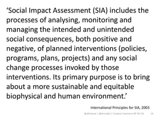 ‘Social Impact Assessment (SIA) includes the
processes of analysing, monitoring and
managing the intended and unintended
social consequences, both positive and
negative, of planned interventions (policies,
programs, plans, projects) and any social
change processes invoked by those
interventions. Its primary purpose is to bring
about a more sustainable and equitable
biophysical and human environment.’
                             International Principles for SIA, 2003
                        @altcityme | @dmnabti | Creative Commons BY-NC-SA   14
 