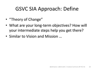 GSVC SIA Approach: Define
• “Theory of Change”
• What are your long-term objectives? How will
  your intermediate steps help you get there?
• Similar to Vision and Mission …




                        @altcityme | @dmnabti | Creative Commons BY-NC-SA   18
 