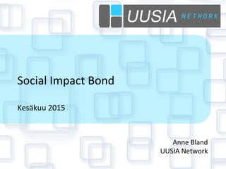  
	
  
Social	
  Impact	
  Bond	
  
	
  
Kesäkuu	
  2015	
  
Anne	
  Bland	
  
UUSIA	
  Network	
  
 