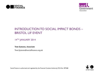 INTRODUCTION TO SOCIAL IMPACT BONDS –
BRISTOL LIF EVENT
14TH JANUARY 2014
Tom Symons, Associate
Tom.Symons@socialfinance.org.uk

Social Finance is authorised and regulated by the Financial Conduct Authority FCA No: 497568

 