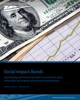 istockphoto/batman2000




         Social Impact Bonds
         A promising new financing model to accelerate social
         innovation and improve government performance

         Jeffrey B. Liebman   February 2011




                                                    w w w.americanprogress.org
 