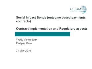 Social Impact Bonds (outcome based payments
contracts)
Contract implementation and Regulatory aspects
Yvette Verleisdonk
Evelyne Maes
31 May 2016
 