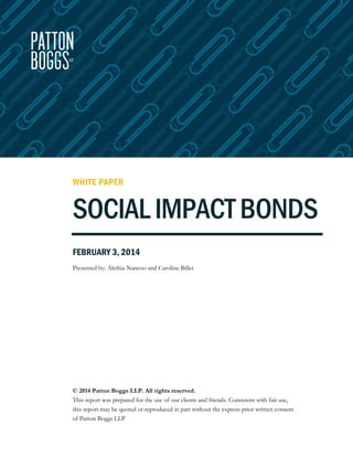 WHITE PAPER

SOCIAL IMPACT BONDS
FEBRUARY 3, 2014
Presented by: Alethia Nancoo and Caroline Billet

© 2014 Patton Boggs LLP. All rights reserved.
This report was prepared for the use of our clients and friends. Consistent with fair use,
this report may be quoted or reproduced in part without the express prior written consent
of Patton Boggs LLP

 