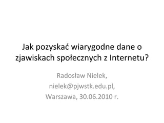 Jak pozyskać wiarygodne dane o zjawiskach społecznych z Internetu? Radosław Nielek, nielek@pjwstk.edu.pl, Warszawa, 30.06.2010 r. 