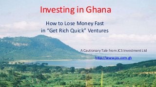 Investing in Ghana
How to Lose Money Fast
in “Get Rich Quick” Ventures

A Cautionary Tale from JCS Investment Ltd
http://www.jcs.com.gh

 