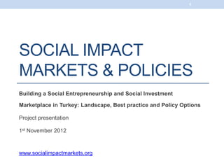 1




SOCIAL IMPACT
MARKETS & POLICIES
Building a Social Entrepreneurship and Social Investment

Marketplace in Turkey: Landscape, Best practice and Policy Options

Project presentation

1st November 2012



www.socialimpactmarkets.org
 