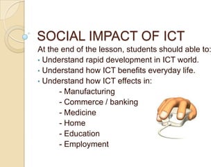 SOCIAL IMPACT OF ICT
At the end of the lesson, students should able to:
• Understand rapid development in ICT world.
• Understand how ICT benefits everyday life.
• Understand how ICT effects in:
      - Manufacturing
      - Commerce / banking
      - Medicine
      - Home
      - Education
      - Employment
 
