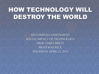 HOW TECHNOLOGY WILL
 DESTROY THE WORLD

      MULTIMEDIA ASSIGNMENT
   SOCIAL IMPACT OF TECHNOLOGY
         PROF: EMILY BRETT
           BRAD MAURICE
       THURSDAY APRIL 11, 2013
 