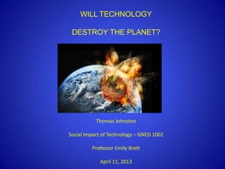 WILL TECHNOLOGY

 DESTROY THE PLANET?




           Thomas Johnston

Social Impact of Technology – GNED 1002

         Professor Emily Brett

            April 11, 2013
 