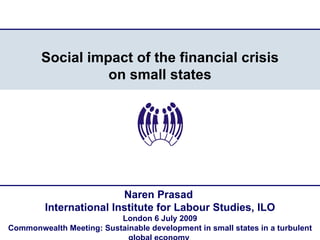 Social impact of the financial crisis
                  on small states




                         Naren Prasad
         International Institute for Labour Studies, ILO
                          London 6 July 2009
Commonwealth Meeting: Sustainable development in small states in a turbulent
 