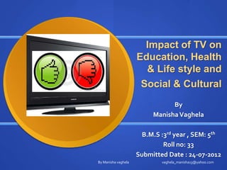 Impact of TV on
                     Education, Health
                       & Life style and
                      Social & Cultural
                                By
                          Manisha Vaghela

                       B.M.S :3rd year , SEM: 5th
                              Roll no: 33
                     Submitted Date : 24-07-2012
By Manisha vaghela           vaghela_manisha13@yahoo.com
 