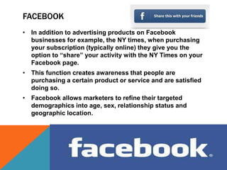 FACEBOOK
• In addition to advertising products on Facebook
  businesses for example, the NY times, when purchasing
  your subscription (typically online) they give you the
  option to “share” your activity with the NY Times on your
  Facebook page.
• This function creates awareness that people are
  purchasing a certain product or service and are satisfied
  doing so.
• Facebook allows marketers to refine their targeted
  demographics into age, sex, relationship status and
  geographic location.
 