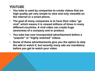 YOUTUBE
• You tube is used by companies to create videos that are
  high quality yet very simple to view and only viewable on
  the internet or a smart phone.
• The goal of many companies is to have their video “go
  viral” which means it is viewed millions of times in many
  different countries. A viral video can create huge
  awareness of a company and or product.
• You tube has now incorporated advertisement before a
  “popular” or “highly watched” videos.
• Some of these advertisements give you the option to skip
  the add or watch it, but recently many ads are mandatory
  before you get to watch your video.
 