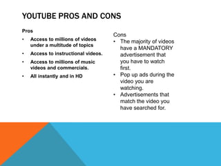 YOUTUBE PROS AND CONS
Pros
                                      Cons
•   Access to millions of videos      • The majority of videos
    under a multitude of topics
                                        have a MANDATORY
•   Access to instructional videos.     advertisement that
•   Access to millions of music         you have to watch
    videos and commercials.             first.
•   All instantly and in HD           • Pop up ads during the
                                        video you are
                                        watching.
                                      • Advertisements that
                                        match the video you
                                        have searched for.
 