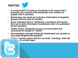 TWITTER
•   In a way twitter is similar to Facebook in the sense that a
    business can connect with thousands even millions of
    people with in seconds.
•   Businesses can send out exclusive information to targeted
    groups with the click of a button.
•   Every individual that is “following” a business will receive
    their up to date information immediately after it is published
    by the company.
•   Twitter allows companies to pay to be promoted and
    advertised for people to “follow”
•   Ad campaigns through twitter get distributed very quickly to
    very large targeted demographs.
•   Twitter matches topics that are currently “trending” with ads
    that are of a similar topic.
 